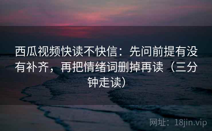 西瓜视频快读不快信：先问前提有没有补齐，再把情绪词删掉再读（三分钟走读）