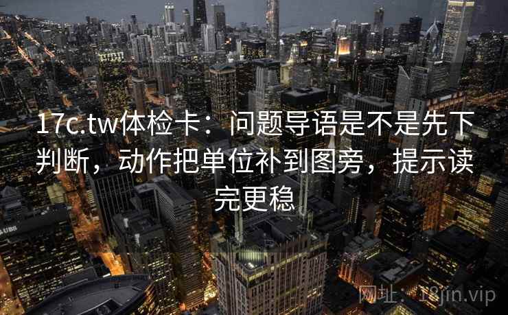 17c.tw体检卡：问题导语是不是先下判断，动作把单位补到图旁，提示读完更稳