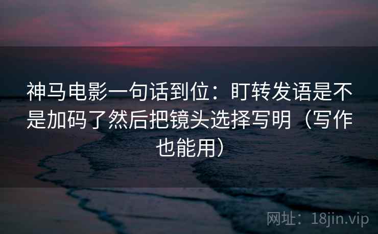 神马电影一句话到位：盯转发语是不是加码了然后把镜头选择写明（写作也能用）