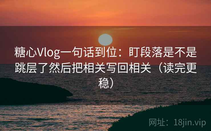 糖心Vlog一句话到位：盯段落是不是跳层了然后把相关写回相关（读完更稳）