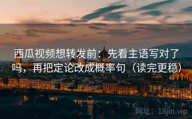 西瓜视频想转发前：先看主语写对了吗，再把定论改成概率句（读完更稳）