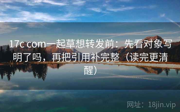 17c com一起草想转发前：先看对象写明了吗，再把引用补完整（读完更清醒）