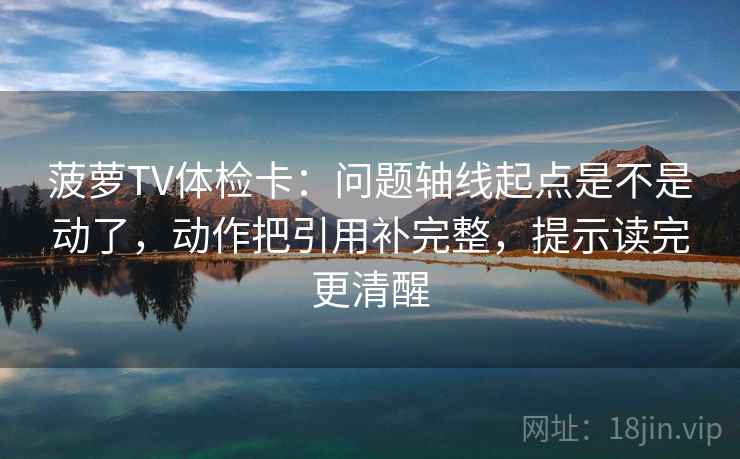 菠萝TV体检卡：问题轴线起点是不是动了，动作把引用补完整，提示读完更清醒
