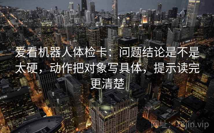 爱看机器人体检卡：问题结论是不是太硬，动作把对象写具体，提示读完更清楚