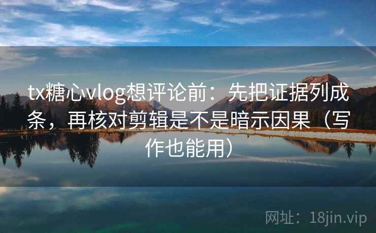 tx糖心vlog想评论前：先把证据列成条，再核对剪辑是不是暗示因果（写作也能用）