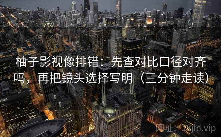 柚子影视像排错：先查对比口径对齐吗，再把镜头选择写明（三分钟走读）