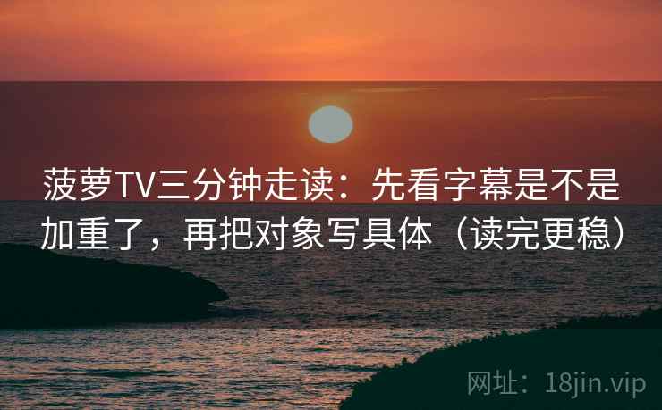 菠萝TV三分钟走读：先看字幕是不是加重了，再把对象写具体（读完更稳）