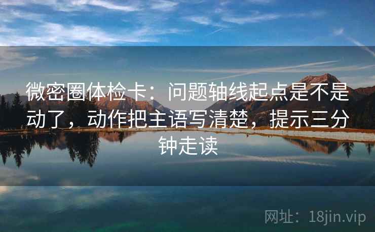 微密圈体检卡：问题轴线起点是不是动了，动作把主语写清楚，提示三分钟走读