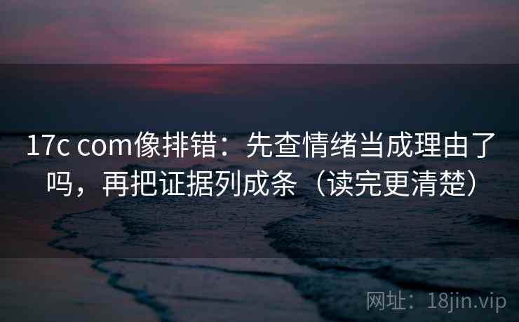 17c com像排错：先查情绪当成理由了吗，再把证据列成条（读完更清楚）