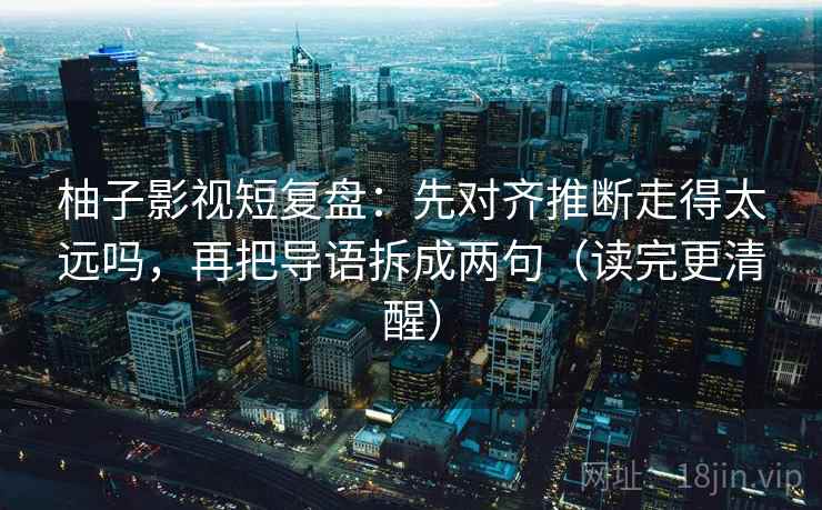 柚子影视短复盘:先对齐推断走得太远吗,再把导语拆成两句(读完更清醒) 柚子影视短复盘:先对齐推断走得太远吗,再把导语拆成两句(读完更清醒)