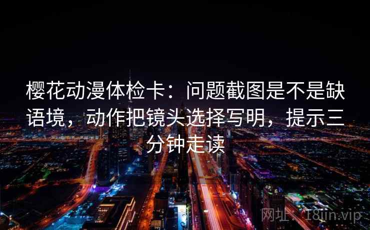 樱花动漫体检卡：问题截图是不是缺语境，动作把镜头选择写明，提示三分钟走读