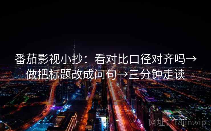 番茄影视小抄：看对比口径对齐吗→做把标题改成问句→三分钟走读