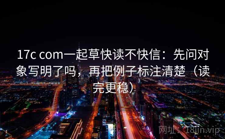 17c com一起草快读不快信：先问对象写明了吗，再把例子标注清楚（读完更稳）