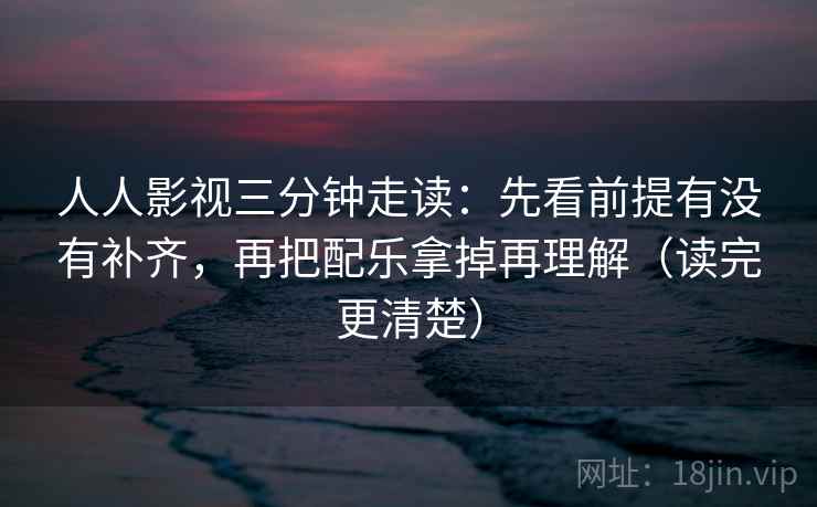 人人影视三分钟走读：先看前提有没有补齐，再把配乐拿掉再理解（读完更清楚）