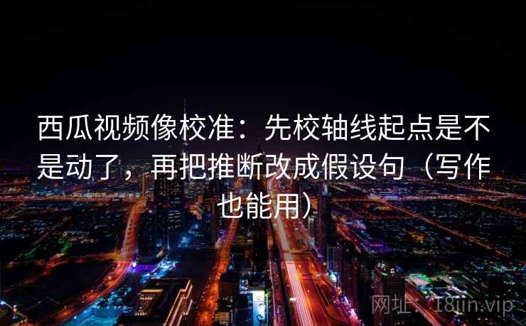 西瓜视频像校准：先校轴线起点是不是动了，再把推断改成假设句（写作也能用）
