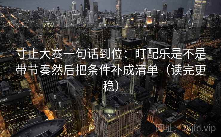 寸止大赛一句话到位：盯配乐是不是带节奏然后把条件补成清单（读完更稳）