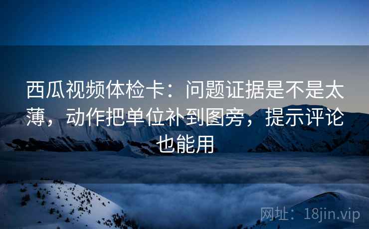 西瓜视频体检卡：问题证据是不是太薄，动作把单位补到图旁，提示评论也能用