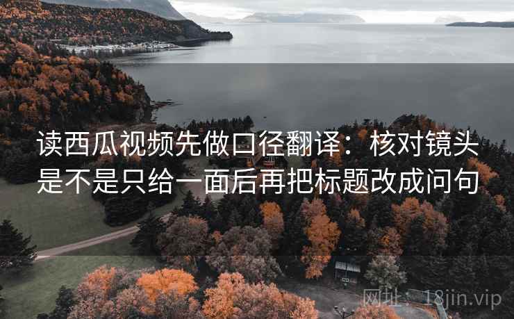 读西瓜视频先做口径翻译：核对镜头是不是只给一面后再把标题改成问句