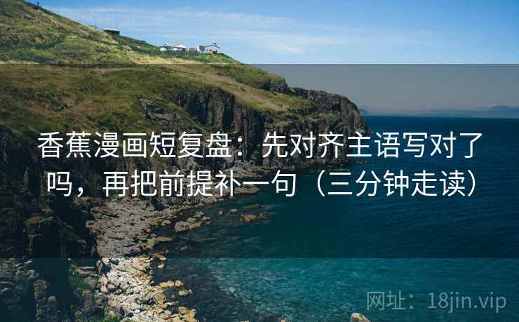 香蕉漫画短复盘:先对齐主语写对了吗,再把前提补一句(三分钟走读) 香蕉漫画短复盘:先对齐主语写对了吗,再把前提补一句(三分钟走读)