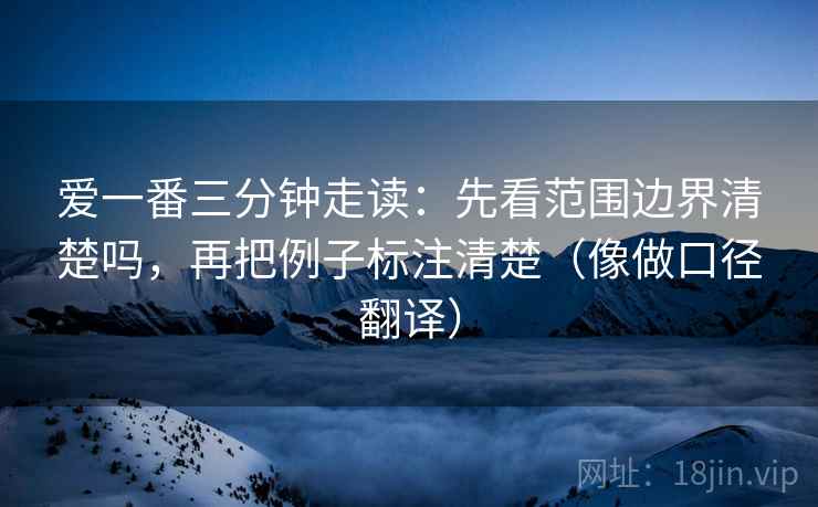 爱一番三分钟走读:先看范围边界清楚吗,再把例子标注清楚(像做口径翻译) 爱一番三分钟走读:先看范围边界清楚吗,再把例子标注清楚(像做口径翻译)