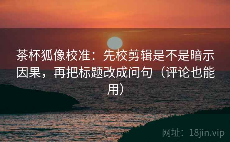 茶杯狐像校准：先校剪辑是不是暗示因果，再把标题改成问句（评论也能用）