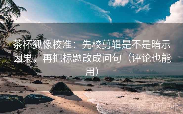 茶杯狐像校准:先校剪辑是不是暗示因果,再把标题改成问句(评论也能用) 茶杯狐像校准:先校剪辑是不是暗示因果,再把标题改成问句(评论也能用)