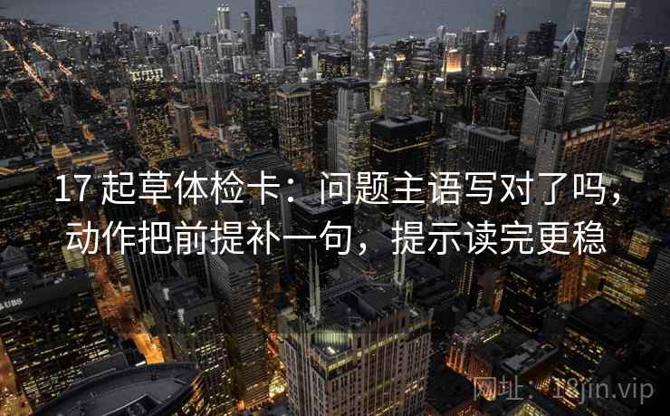 17 起草体检卡：问题主语写对了吗，动作把前提补一句，提示读完更稳