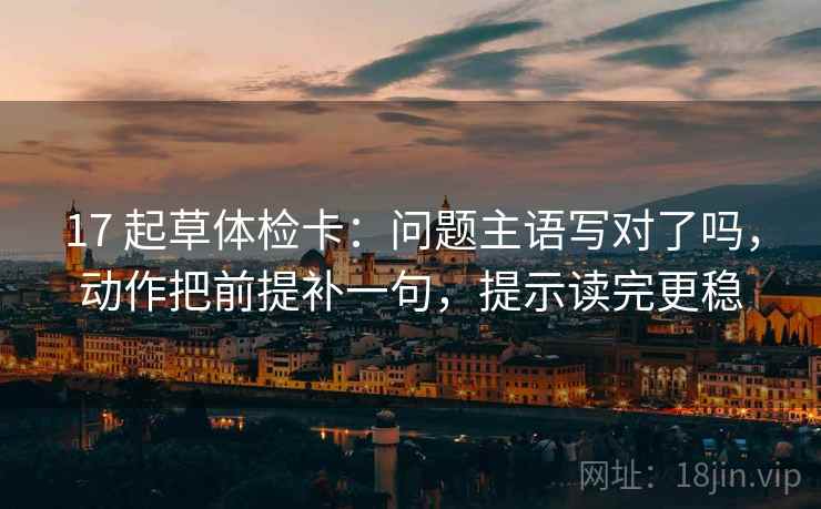 17 起草体检卡：问题主语写对了吗，动作把前提补一句，提示读完更稳