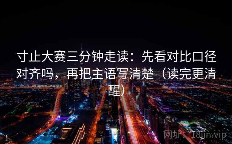 寸止大赛三分钟走读:先看对比口径对齐吗,再把主语写清楚(读完更清醒) 寸止大赛三分钟走读:先看对比口径对齐吗,再把主语写清楚(读完更清醒)