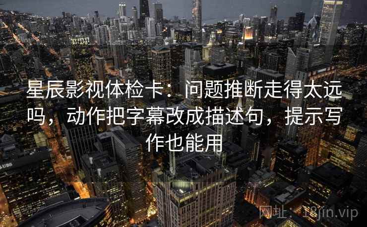 星辰影视体检卡:问题推断走得太远吗,动作把字幕改成描述句,提示写作也能用 星辰影视体检卡:问题推断走得太远吗,动作把字幕改成描述句,提示写作也能用