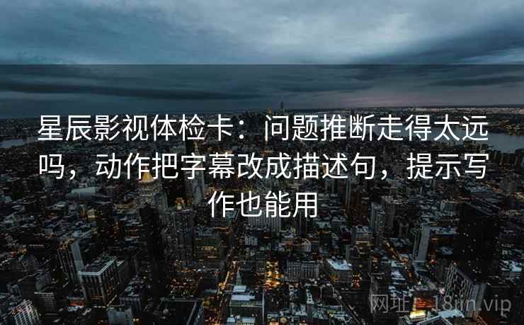 星辰影视体检卡：问题推断走得太远吗，动作把字幕改成描述句，提示写作也能用