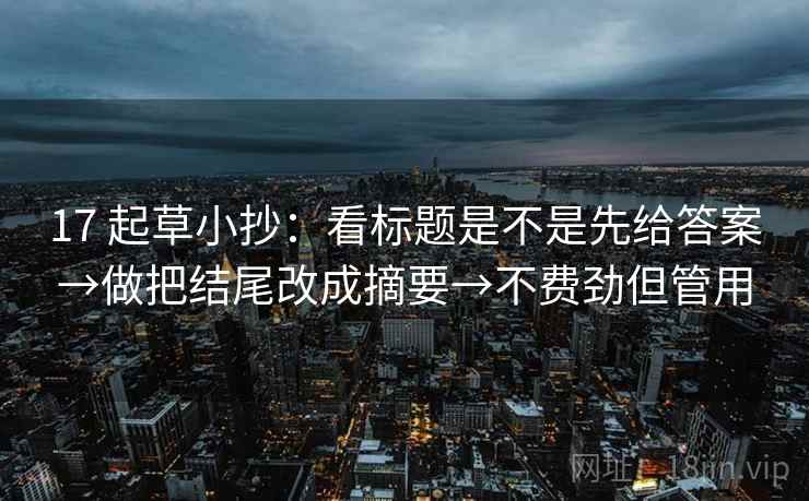 17 起草小抄:看标题是不是先给答案→做把结尾改成摘要→不费劲但管用 17 起草小抄:看标题是不是先给答案→做把结尾改成摘要→不费劲但管用