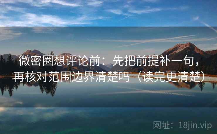 微密圈想评论前：先把前提补一句，再核对范围边界清楚吗（读完更清楚）