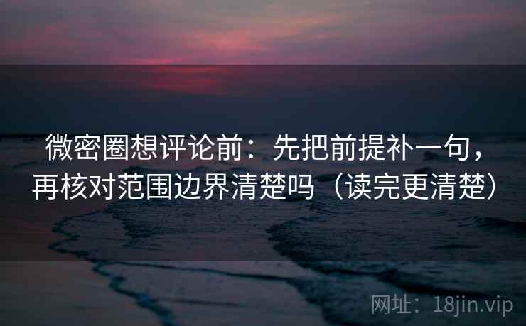 微密圈想评论前：先把前提补一句，再核对范围边界清楚吗（读完更清楚）