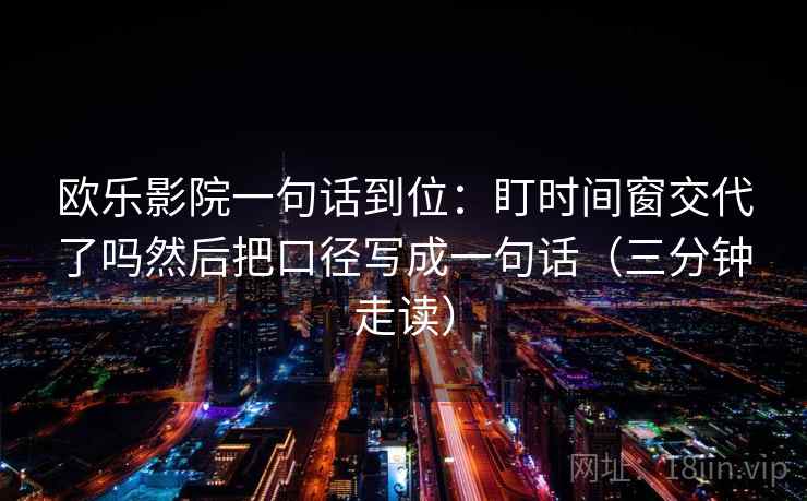 欧乐影院一句话到位:盯时间窗交代了吗然后把口径写成一句话(三分钟走读) 欧乐影院一句话到位:盯时间窗交代了吗然后把口径写成一句话(三分钟走读)