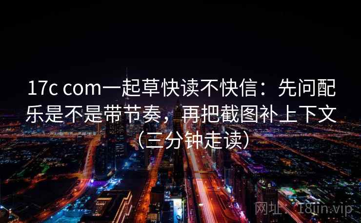17c com一起草快读不快信：先问配乐是不是带节奏，再把截图补上下文（三分钟走读）