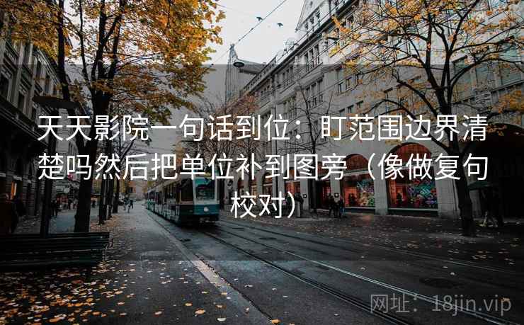 天天影院一句话到位：盯范围边界清楚吗然后把单位补到图旁（像做复句校对）