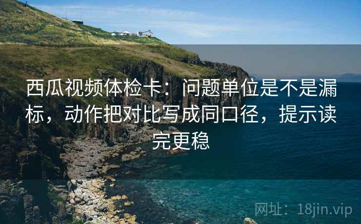 西瓜视频体检卡：问题单位是不是漏标，动作把对比写成同口径，提示读完更稳