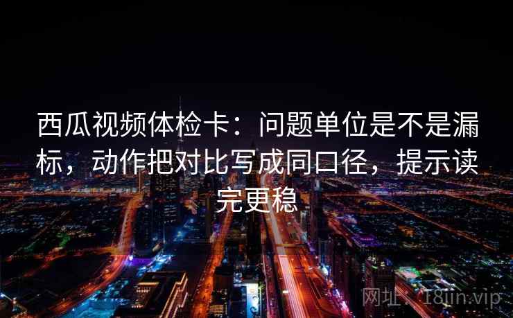 西瓜视频体检卡：问题单位是不是漏标，动作把对比写成同口径，提示读完更稳