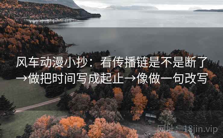 风车动漫小抄：看传播链是不是断了→做把时间写成起止→像做一句改写
