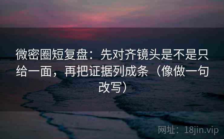 微密圈短复盘：先对齐镜头是不是只给一面，再把证据列成条（像做一句改写）