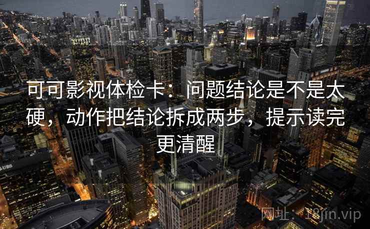 可可影视体检卡：问题结论是不是太硬，动作把结论拆成两步，提示读完更清醒