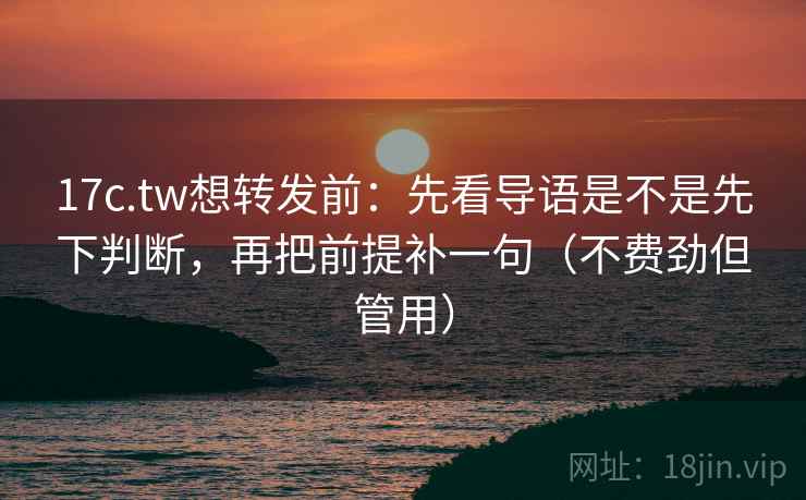 17c.tw想转发前：先看导语是不是先下判断，再把前提补一句（不费劲但管用）