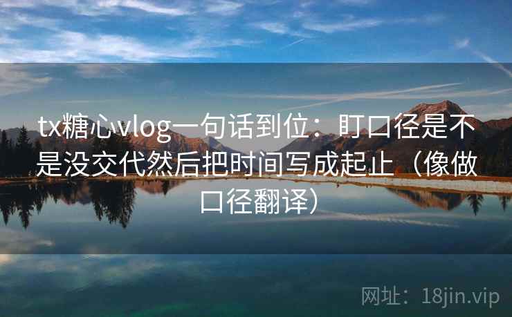 tx糖心vlog一句话到位：盯口径是不是没交代然后把时间写成起止（像做口径翻译）