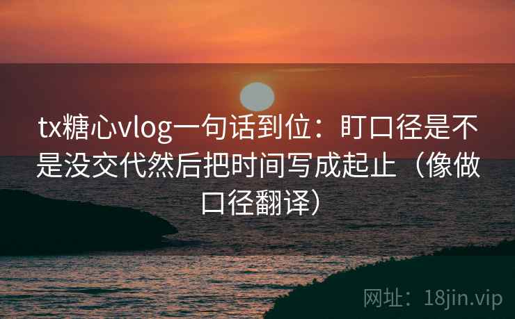 tx糖心vlog一句话到位：盯口径是不是没交代然后把时间写成起止（像做口径翻译）