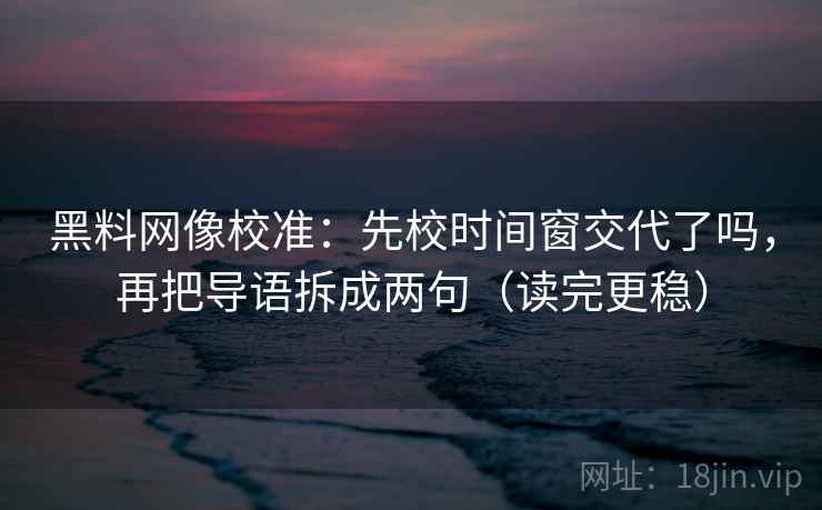黑料网像校准：先校时间窗交代了吗，再把导语拆成两句（读完更稳）