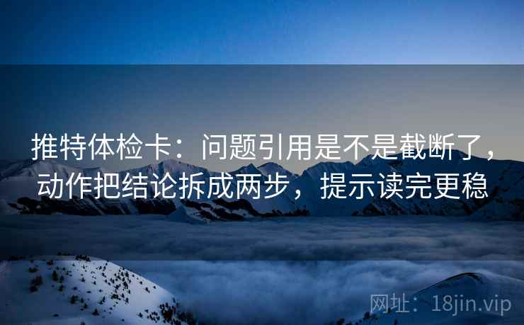 推特体检卡：问题引用是不是截断了，动作把结论拆成两步，提示读完更稳