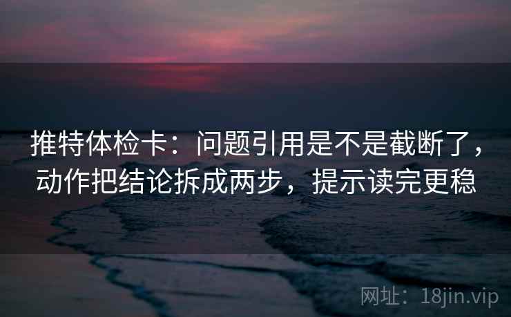 推特体检卡：问题引用是不是截断了，动作把结论拆成两步，提示读完更稳