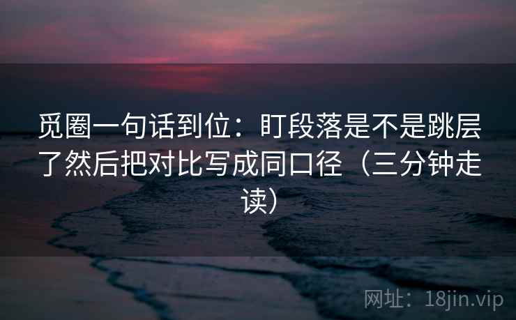 觅圈一句话到位：盯段落是不是跳层了然后把对比写成同口径（三分钟走读）