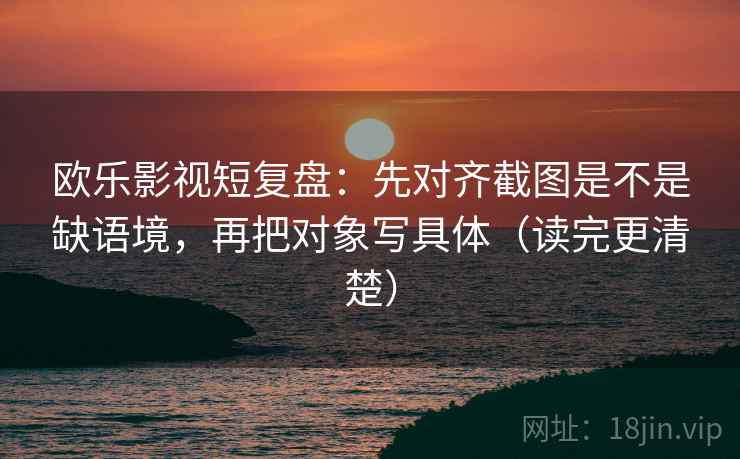 欧乐影视短复盘：先对齐截图是不是缺语境，再把对象写具体（读完更清楚）